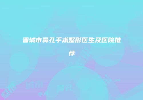 晋城市鼻孔手术整形医生及医院推荐