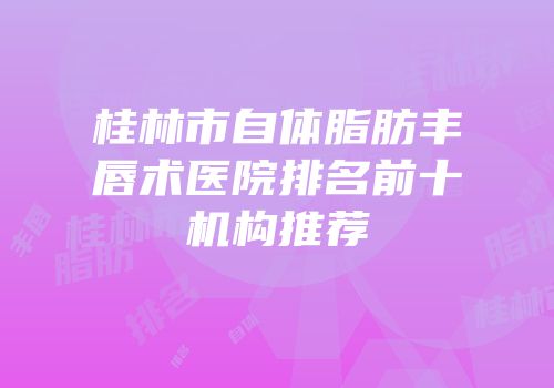桂林市自体脂肪丰唇术医院排名前十机构推荐