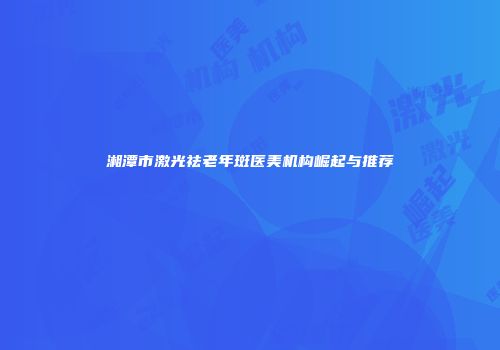 湘潭市激光祛老年斑医美机构崛起与推荐