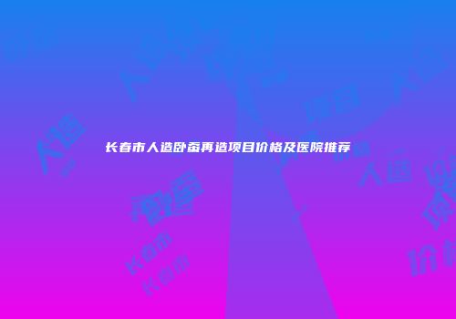 长春市人造卧蚕再造项目价格及医院推荐