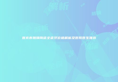 宜宾市玻璃陶瓷全瓷牙价格解析及医院医生推荐