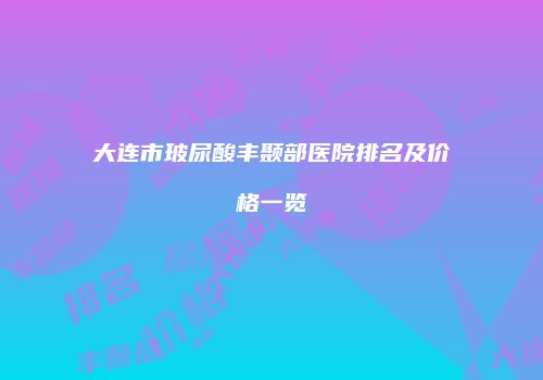 大连市玻尿酸丰颞部医院排名及价格一览