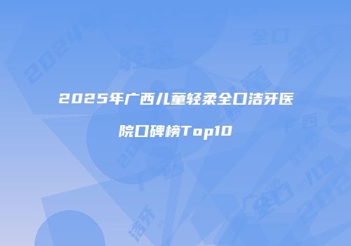 2025年广西儿童轻柔全口洁牙医院口碑榜Top10