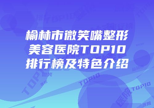 榆林市微笑嘴整形美容医院TOP10排行榜及特色介绍