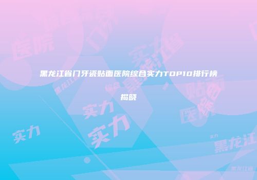黑龙江省门牙瓷贴面医院综合实力TOP10排行榜揭晓