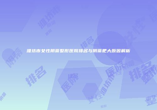潍坊市女性阴蒂整形医院排名与阴蒂肥大原因解析