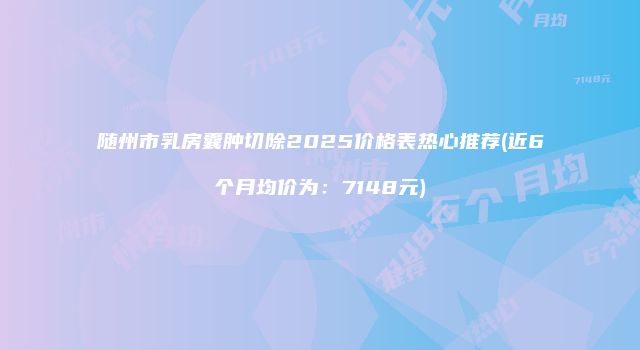 随州市乳房囊肿切除2025价格表热心推荐(近6个月均价为：7148元)