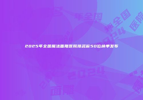 2025年全国魔法面雕医院排名前50位榜单发布