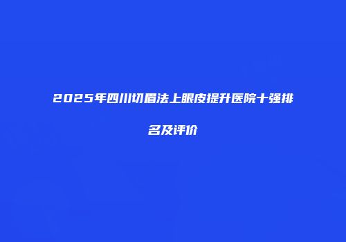 2025年四川切眉法上眼皮提升医院十强排名及评价