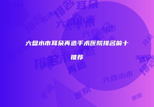 六盘水市耳朵再造手术医院排名前十推荐