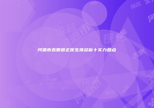 河源市舌侧矫正医生排名前十实力盘点