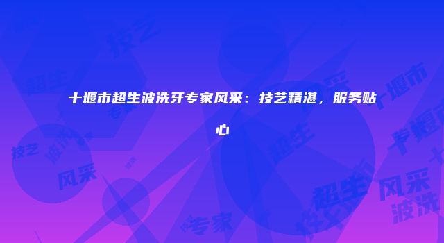 十堰市超生波洗牙专家风采：技艺精湛，服务贴心