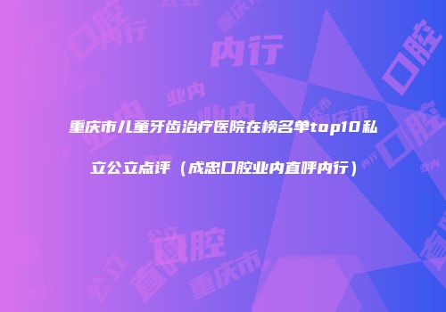 重庆市儿童牙齿治疗医院在榜名单top10私立公立点评（成忠口腔业内直呼内行）