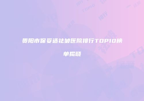 贵阳市保妥适祛皱医院排行TOP10榜单揭晓