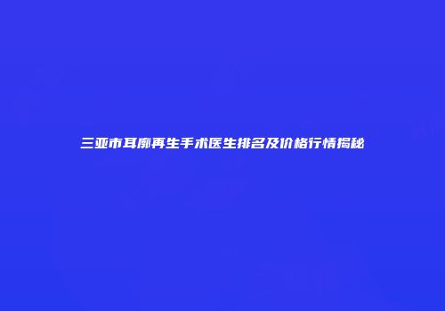 三亚市耳廓再生手术医生排名及价格行情揭秘