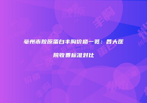 亳州市胶原蛋白丰胸价格一览：各大医院收费标准对比