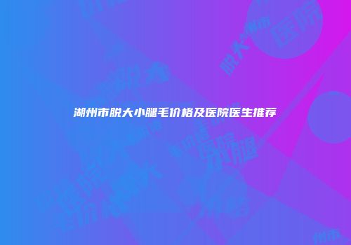 湖州市脱大小腿毛价格及医院医生推荐