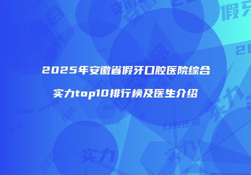2025年安徽省假牙口腔医院综合实力top10排行榜及医生介绍