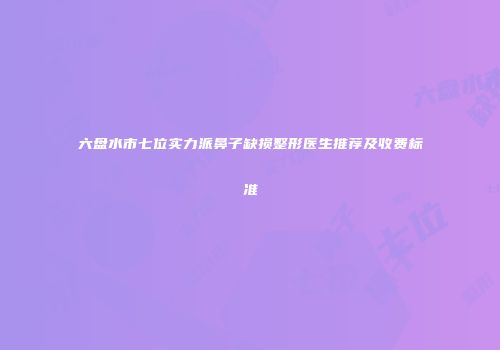 六盘水市七位实力派鼻子缺损整形医生推荐及收费标准