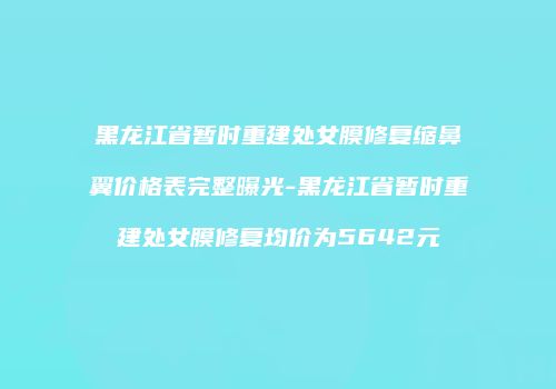 黑龙江省暂时重建处女膜修复缩鼻翼价格表完整曝光-黑龙江省暂时重建处女膜修复均价为5642元