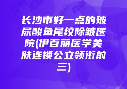 长沙市好一点的玻尿酸鱼尾纹除皱医院(伊百丽医学美肤连锁公立领衔前三)