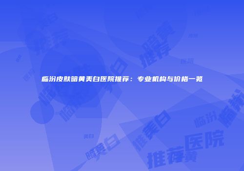 临汾皮肤暗黄美白医院推荐：专业机构与价格一览