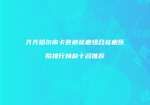 齐齐哈尔市卡芭迪祛疤组合祛疤医院排行榜前十名推荐
