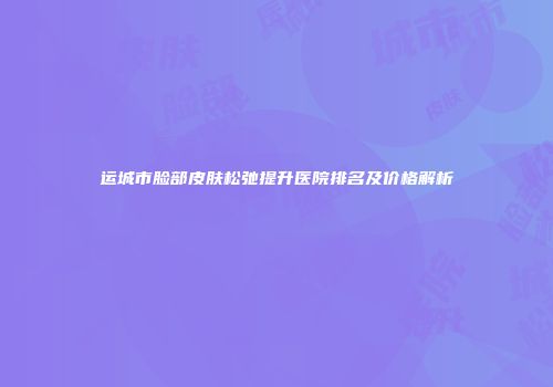 运城市脸部皮肤松弛提升医院排名及价格解析