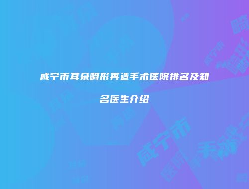咸宁市耳朵畸形再造手术医院排名及知名医生介绍