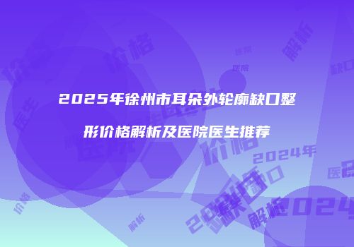 2025年徐州市耳朵外轮廓缺口整形价格解析及医院医生推荐