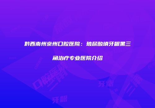 黔西南州京州口腔医院：玻尿酸填牙龈黑三角治疗专业医院介绍