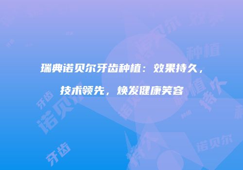 瑞典诺贝尔牙齿种植：效果持久，技术领先，焕发健康笑容