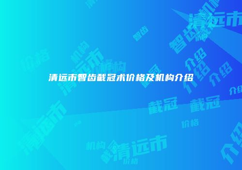 清远市智齿截冠术价格及机构介绍