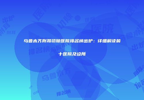 乌鲁木齐附耳切除医院排名榜出炉：详细解读前十医院及诊所
