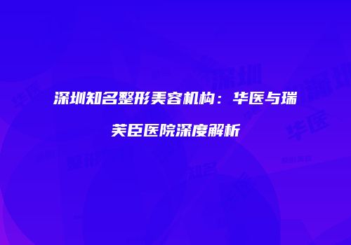 深圳知名整形美容机构：华医与瑞芙臣医院深度解析