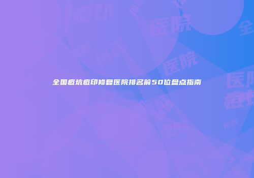全国痘坑痘印修复医院排名前50位盘点指南