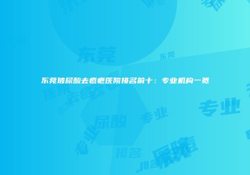 东莞玻尿酸去痘疤医院排名前十：专业机构一览
