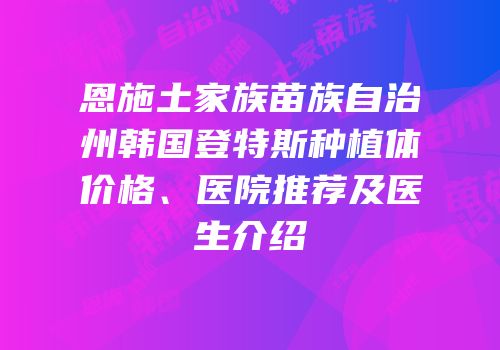 恩施土家族苗族自治州韩国登特斯种植体价格、医院推荐及医生介绍