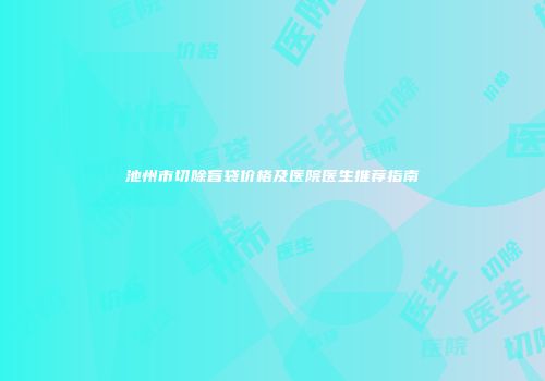 池州市切除盲袋价格及医院医生推荐指南
