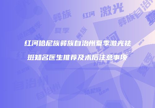 红河哈尼族彝族自治州夏季激光祛斑知名医生推荐及术后注意事项