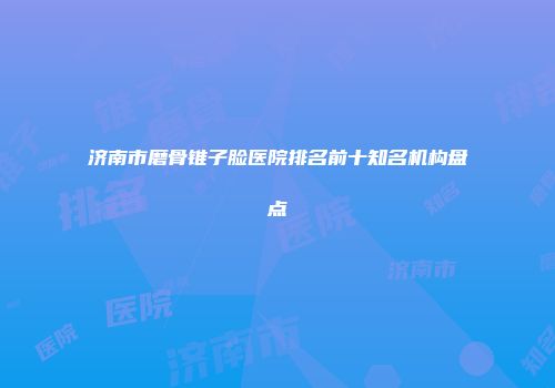 济南市磨骨锥子脸医院排名前十知名机构盘点