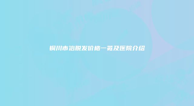 铜川市冶脱发价格一览及医院介绍