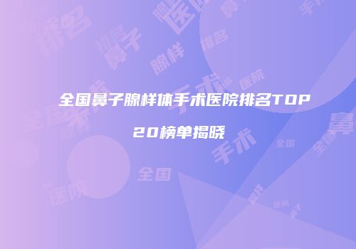 全国鼻子腺样体手术医院排名TOP20榜单揭晓
