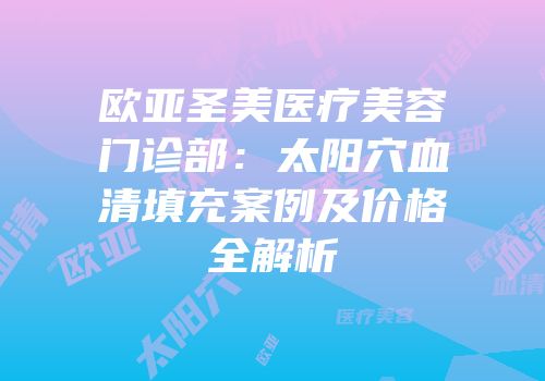 欧亚圣美医疗美容门诊部：太阳穴血清填充案例及价格全解析