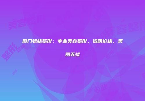 厦门张铭整形：专业美容整形，透明价格，美丽无忧