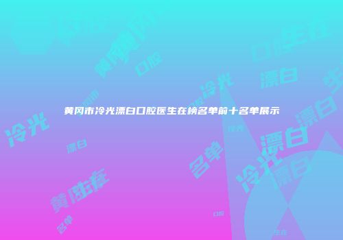 黄冈市冷光漂白口腔医生在榜名单前十名单展示