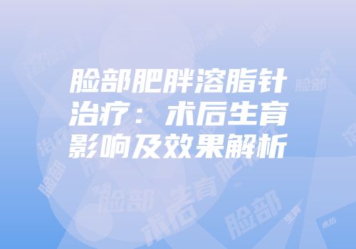 脸部肥胖溶脂针治疗：术后生育影响及效果解析