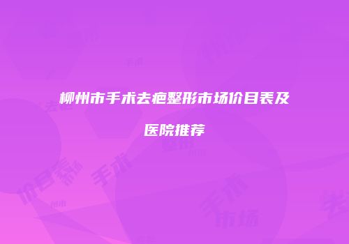 柳州市手术去疤整形市场价目表及医院推荐