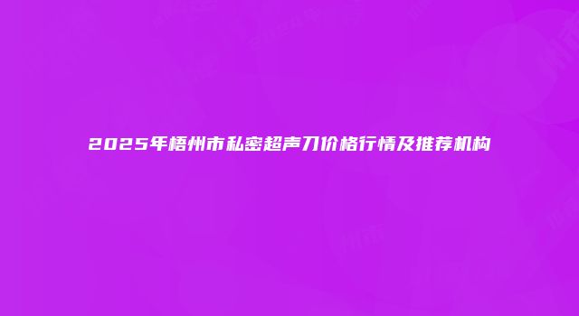 2025年梧州市私密超声刀价格行情及推荐机构
