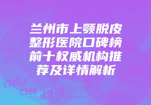 兰州市上颚脱皮整形医院口碑榜前十权威机构推荐及详情解析
